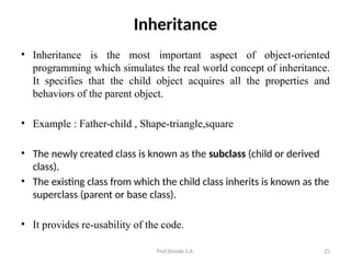 Prof.Shinde S.A. 25
Inheritance
• Inheritance is the most important aspect of object-oriented
programming which simulates the real world concept of inheritance.
It specifies that the child object acquires all the properties and
behaviors of the parent object.
• Example : Father-child , Shape-triangle,square
• The newly created class is known as the subclass (child or derived
class).
• The existing class from which the child class inherits is known as the
superclass (parent or base class).
• It provides re-usability of the code.
 