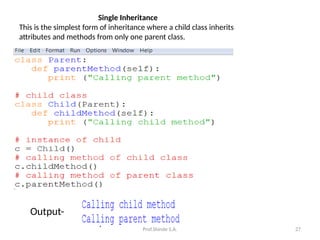 Prof.Shinde S.A. 27
Single Inheritance
This is the simplest form of inheritance where a child class inherits
attributes and methods from only one parent class.
Output-
 