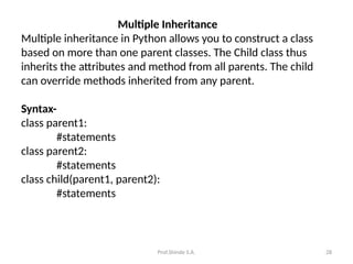Prof.Shinde S.A. 28
Multiple Inheritance
Multiple inheritance in Python allows you to construct a class
based on more than one parent classes. The Child class thus
inherits the attributes and method from all parents. The child
can override methods inherited from any parent.
Syntax-
class parent1:
#statements
class parent2:
#statements
class child(parent1, parent2):
#statements
 