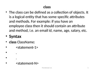 Prof.Shinde S.A. 3
class
• The class can be defined as a collection of objects. It
is a logical entity that has some specific attributes
and methods. For example: if you have an
employee class then it should contain an attribute
and method, i.e. an email id, name, age, salary, etc.
• Syntax
• class ClassName:
• <statement-1>
• .
• .
• <statement-N>
 