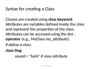 Prof.Shinde S.A. 5
Syntax for creating a Class
Classes are created using class keyword.
Attributes are variables defined inside the class
and represent the properties of the class.
Attributes can be accessed using the dot .
operator (e.g., MyClass.my_attribute).
# define a class
class Dog:
sound = "bark" # class attribute
 