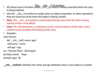 Prof.Shinde S.A. 7
The __init__() Function
• All classes have a function called __init__(), which is always executed when the class
is being initiated.
• Use the __init__() function to assign values to object properties, or other operations
that are necessary to do when the object is being created.
• Note: The __init__() function is called automatically every time the class is being
used to create a new object.
• Note: The self parameter is a reference to the current instance of the class, and is
used to access variables that belong to the class.
• Example-
class Person:
def __init__(self, name, age):
self.name = name
self.age = age
p1 = Person(“Raya", 30) Output-
print(p1.name) Raya
print(p1.age) 30
__init__ method: Initializes the name and age attributes when a new object is created.
 