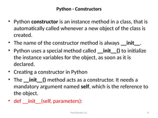Prof.Shinde S.A. 8
Python - Constructors
• Python constructor is an instance method in a class, that is
automatically called whenever a new object of the class is
created.
• The name of the constructor method is always __init__.
• Python uses a special method called __init__() to initialize
the instance variables for the object, as soon as it is
declared.
• Creating a constructor in Python
• The __init__() method acts as a constructor. It needs a
mandatory argument named self, which is the reference to
the object.
• def __init__(self, parameters):
 
