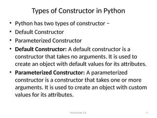 Prof.Shinde S.A. 9
Types of Constructor in Python
• Python has two types of constructor −
• Default Constructor
• Parameterized Constructor
• Default Constructor: A default constructor is a
constructor that takes no arguments. It is used to
create an object with default values for its attributes.
• Parameterized Constructor: A parameterized
constructor is a constructor that takes one or more
arguments. It is used to create an object with custom
values for its attributes.
 