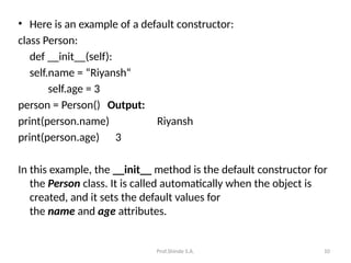 Prof.Shinde S.A. 10
• Here is an example of a default constructor:
class Person:
def __init__(self):
self.name = “Riyansh“
self.age = 3
person = Person() Output:
print(person.name) Riyansh
print(person.age) 3
In this example, the __init__ method is the default constructor for
the Person class. It is called automatically when the object is
created, and it sets the default values for
the name and age attributes.
 