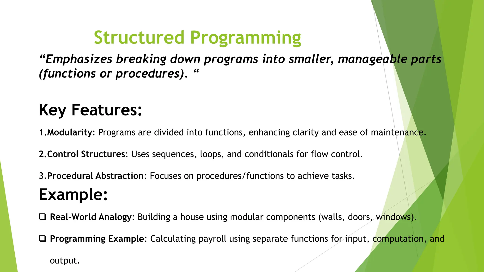 Structured Programming
“Emphasizes breaking down programs into smaller, manageable parts
(functions or procedures). “
Key Features:
1.Modularity: Programs are divided into functions, enhancing clarity and ease of maintenance.
2.Control Structures: Uses sequences, loops, and conditionals for flow control.
3.Procedural Abstraction: Focuses on procedures/functions to achieve tasks.
Example:
 Real-World Analogy: Building a house using modular components (walls, doors, windows).
 Programming Example: Calculating payroll using separate functions for input, computation, and
output.
 