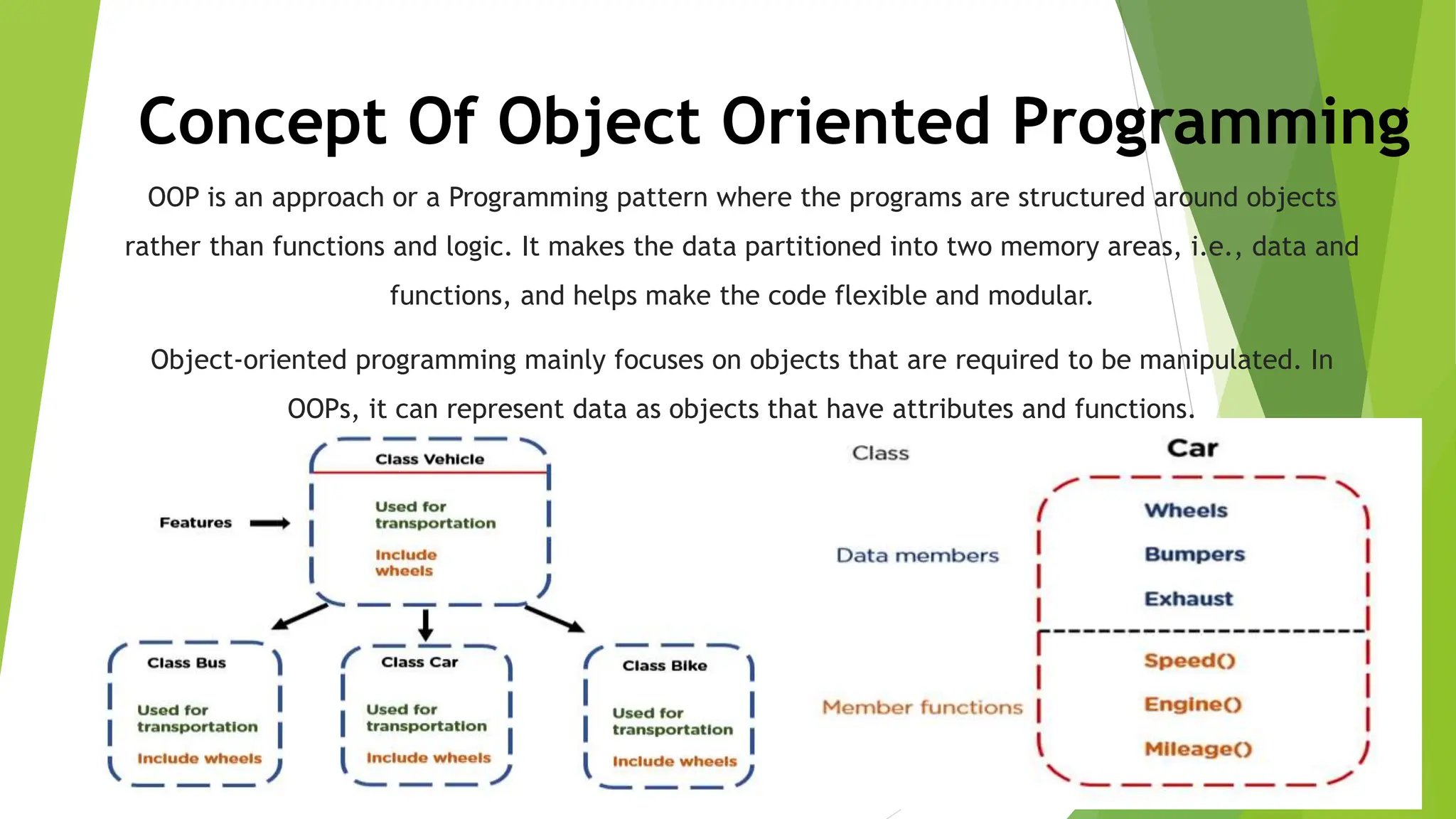Concept Of Object Oriented Programming
OOP is an approach or a Programming pattern where the programs are structured around objects
rather than functions and logic. It makes the data partitioned into two memory areas, i.e., data and
functions, and helps make the code flexible and modular.
Object-oriented programming mainly focuses on objects that are required to be manipulated. In
OOPs, it can represent data as objects that have attributes and functions.
 