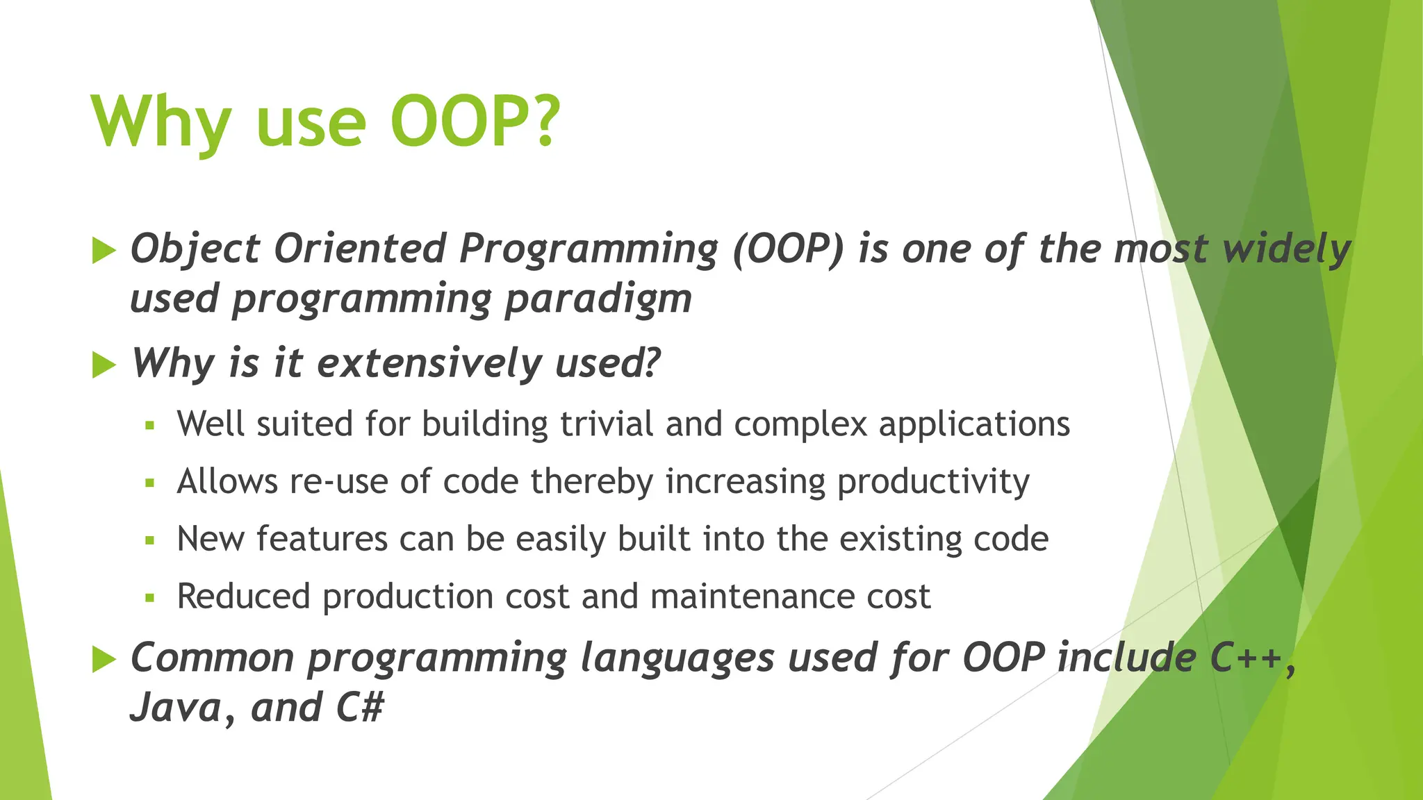 Why use OOP?
 Object Oriented Programming (OOP) is one of the most widely
used programming paradigm
 Why is it extensively used?
 Well suited for building trivial and complex applications
 Allows re-use of code thereby increasing productivity
 New features can be easily built into the existing code
 Reduced production cost and maintenance cost
 Common programming languages used for OOP include C++,
Java, and C#
 