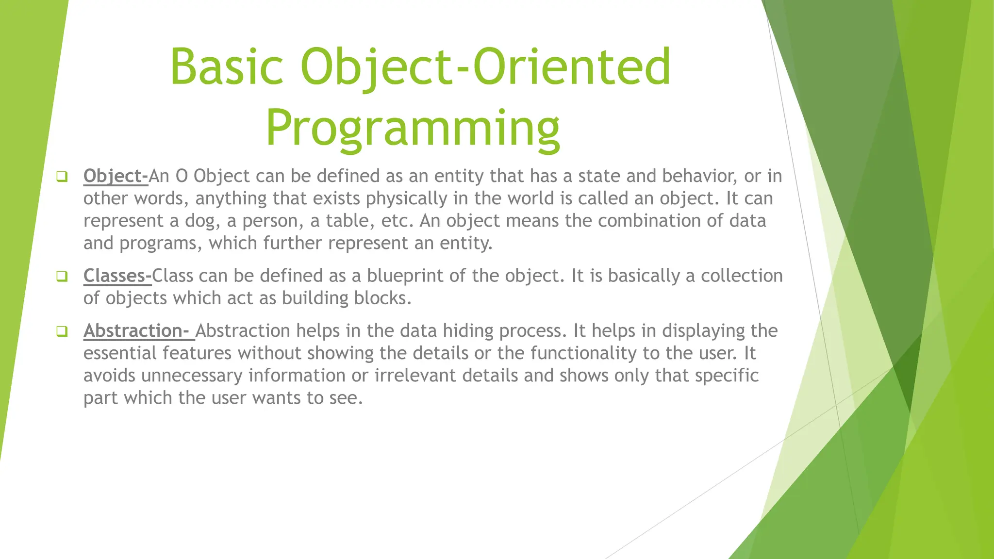 Basic Object-Oriented
Programming
 Object-An O Object can be defined as an entity that has a state and behavior, or in
other words, anything that exists physically in the world is called an object. It can
represent a dog, a person, a table, etc. An object means the combination of data
and programs, which further represent an entity.
 Classes-Class can be defined as a blueprint of the object. It is basically a collection
of objects which act as building blocks.
 Abstraction- Abstraction helps in the data hiding process. It helps in displaying the
essential features without showing the details or the functionality to the user. It
avoids unnecessary information or irrelevant details and shows only that specific
part which the user wants to see.
 