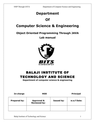 OOP Through JAVA Department of Computer Science and Engineering 
Department 
Of 
Computer Science & Engineering 
Object Oriented Programming Through JAVA 
Lab manual 
BALAJI INSTITUTE OF 
TECHNOLOGY AND SCIENCE 
Department of computer science & engineering 
In-charge HOD Principal 
Prepared by: Approved & 
Reviewed by: 
Issued by: w.e.f Date: 
Balaji Institute of Technology and Science 1 
 