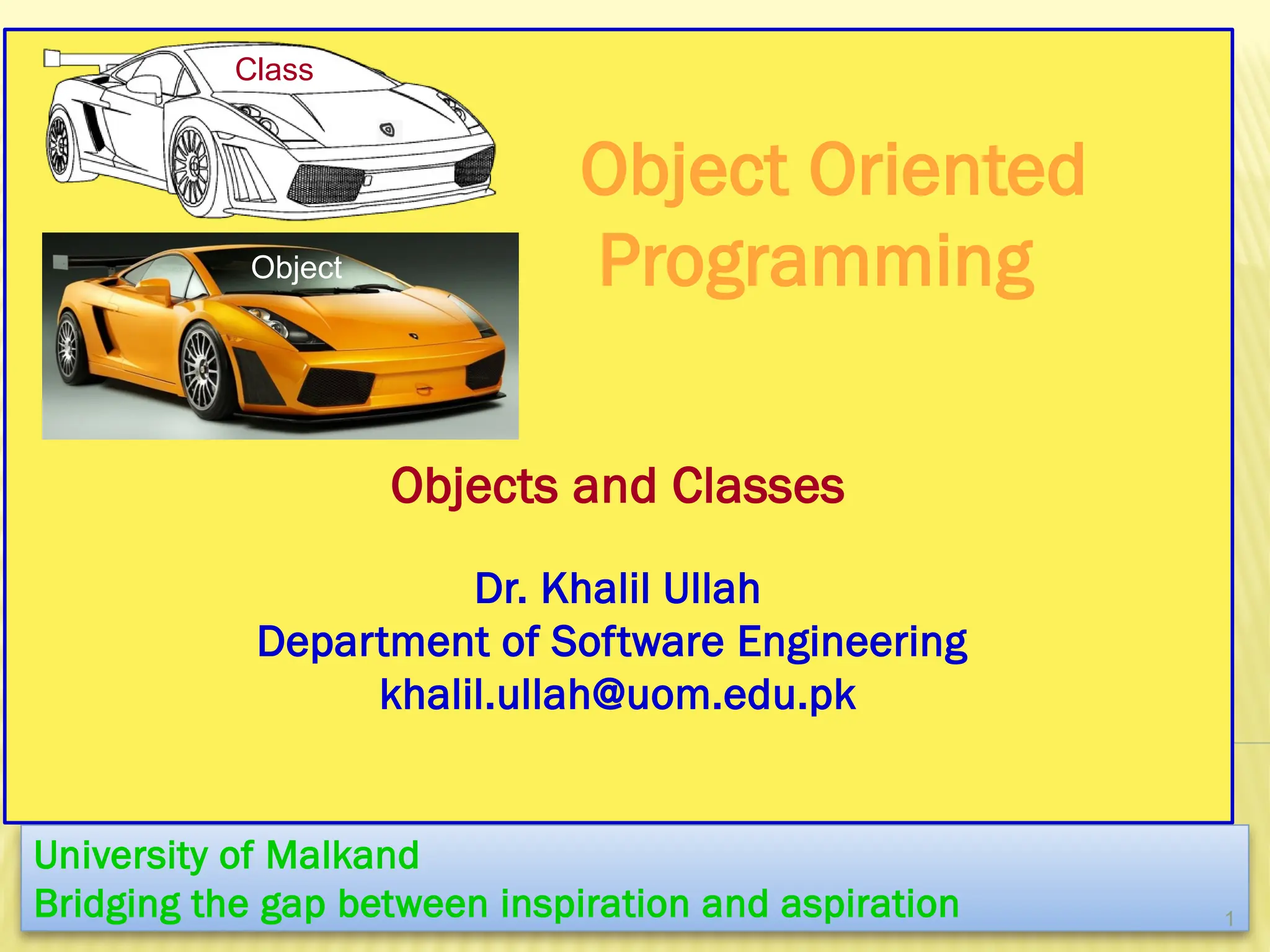 Object Oriented
Programming
Objects and Classes
Dr. Khalil Ullah
Department of Software Engineering
khalil.ullah@uom.edu.pk
University of Malkand
Bridging the gap between inspiration and aspiration 1
Class
Object
 