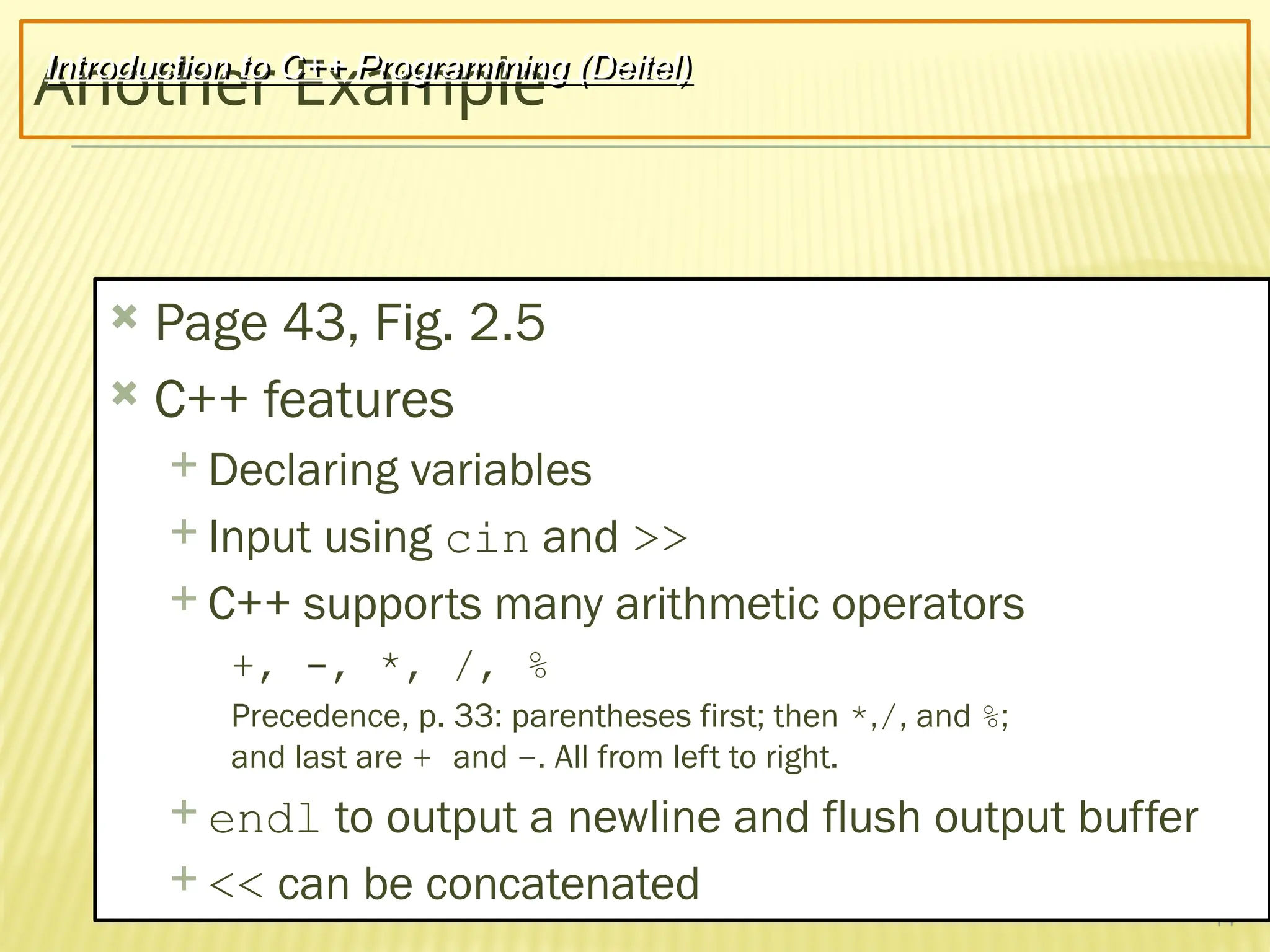 14
Another Example
 Page 43, Fig. 2.5
 C++ features
 Declaring variables
 Input using cin and >>
 C++ supports many arithmetic operators
+, -, *, /, %
Precedence, p. 33: parentheses first; then *,/, and %;
and last are + and –. All from left to right.
 endl to output a newline and flush output buffer
 << can be concatenated
Introduction to C++ Programming (Deitel)
 