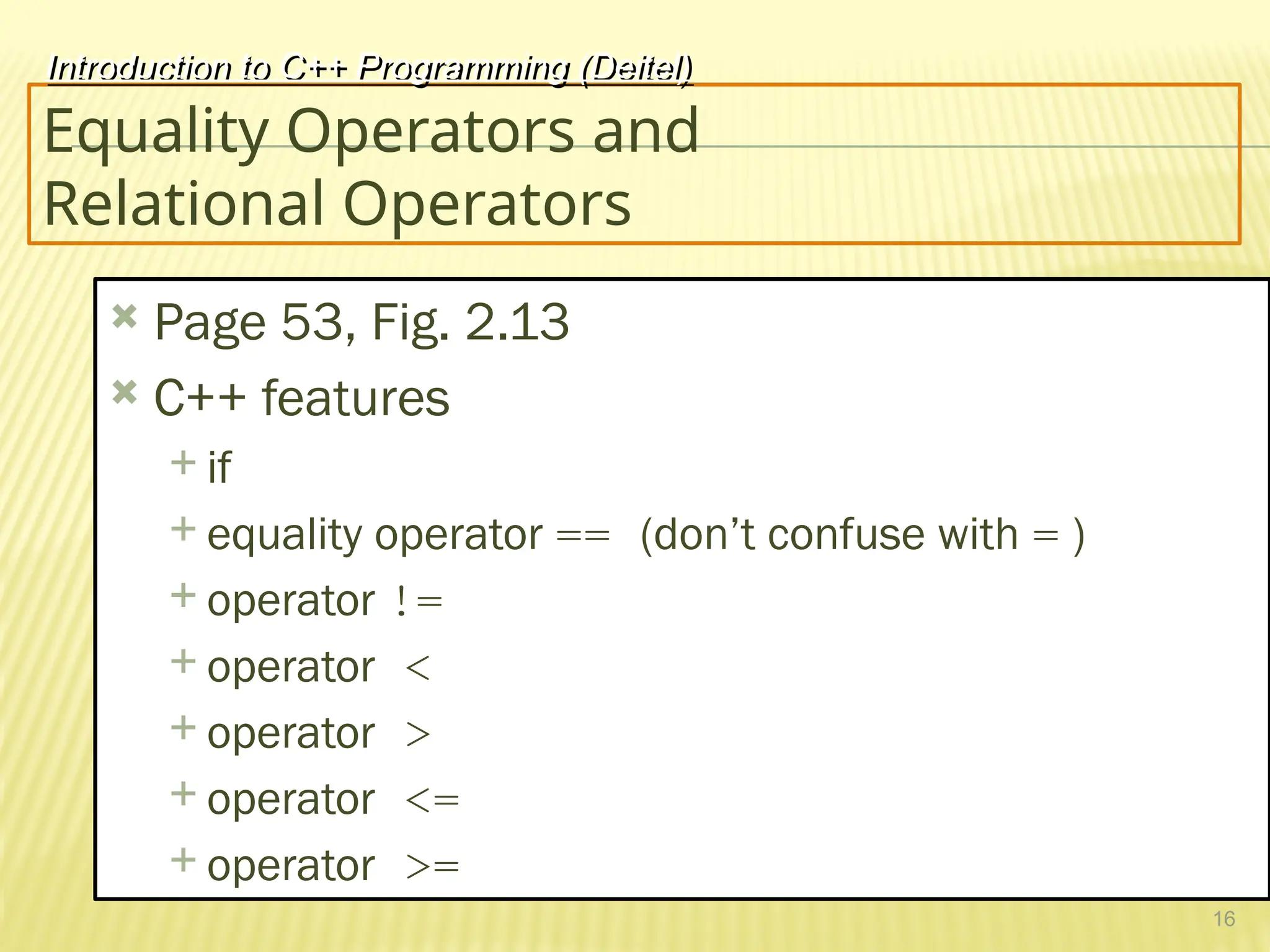 16
Equality Operators and
Relational Operators
 Page 53, Fig. 2.13
 C++ features
 if
 equality operator == (don’t confuse with = )
 operator !=
 operator <
 operator >
 operator <=
 operator >=
Introduction to C++ Programming (Deitel)
 