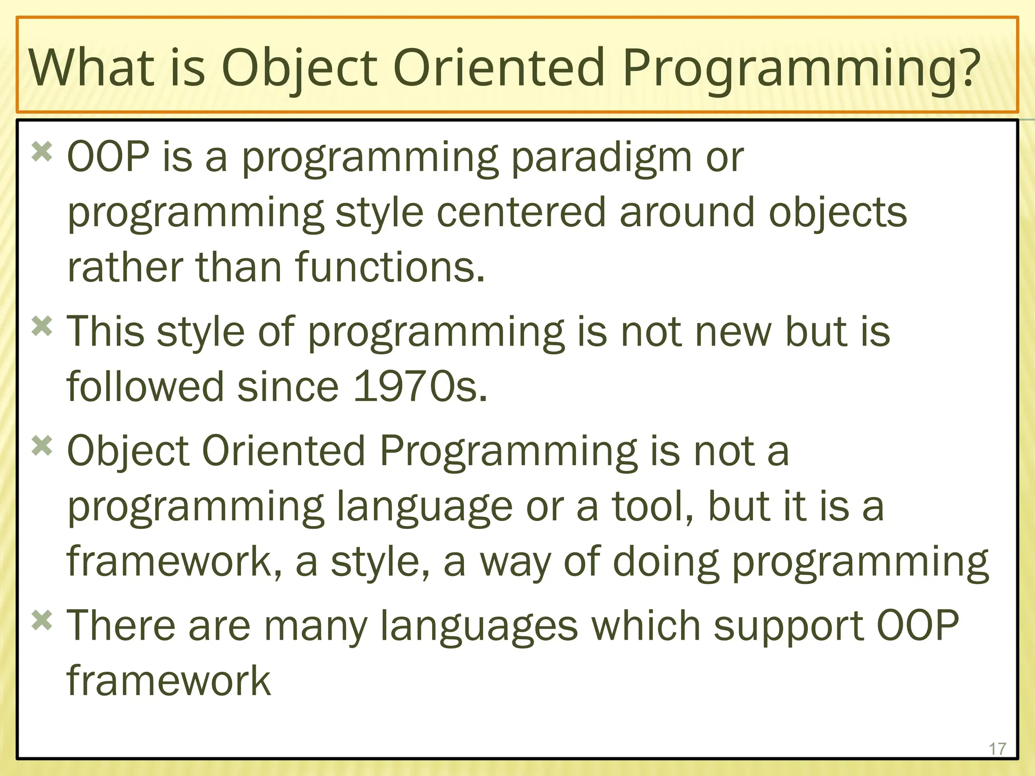 What is Object Oriented Programming?
 OOP is a programming paradigm or
programming style centered around objects
rather than functions.
 This style of programming is not new but is
followed since 1970s.
 Object Oriented Programming is not a
programming language or a tool, but it is a
framework, a style, a way of doing programming
 There are many languages which support OOP
framework
17
 
