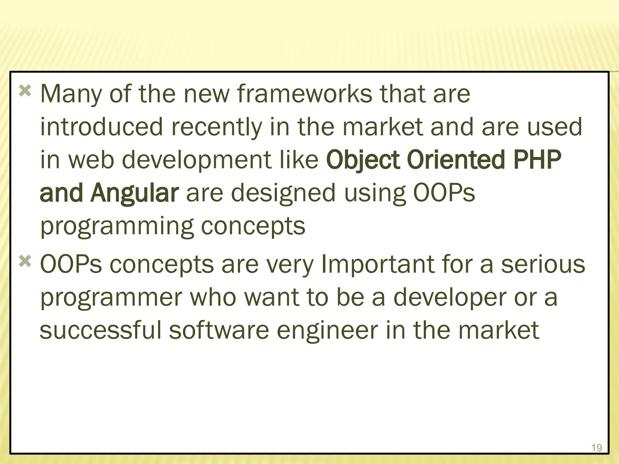  Many of the new frameworks that are
introduced recently in the market and are used
in web development like Object Oriented PHP
and Angular are designed using OOPs
programming concepts
 OOPs concepts are very Important for a serious
programmer who want to be a developer or a
successful software engineer in the market
19
 