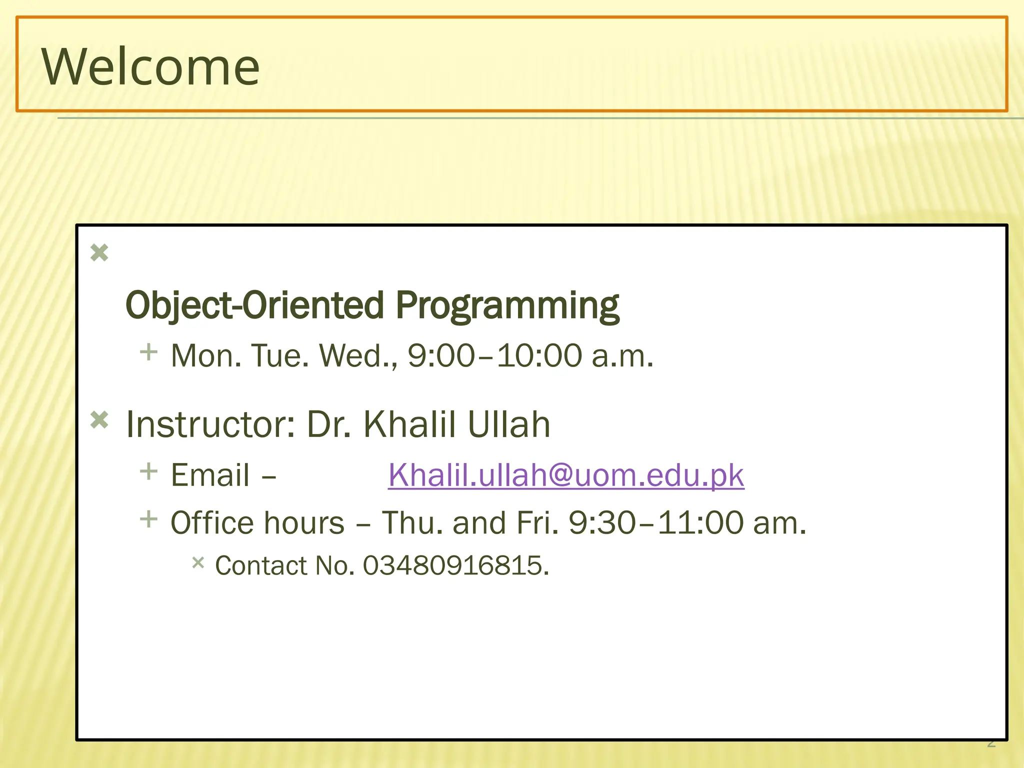 2
Welcome

Object-Oriented Programming
 Mon. Tue. Wed., 9:00–10:00 a.m.
 Instructor: Dr. Khalil Ullah
 Email – Khalil.ullah@uom.edu.pk
 Office hours – Thu. and Fri. 9:30–11:00 am.
 Contact No. 03480916815.
 