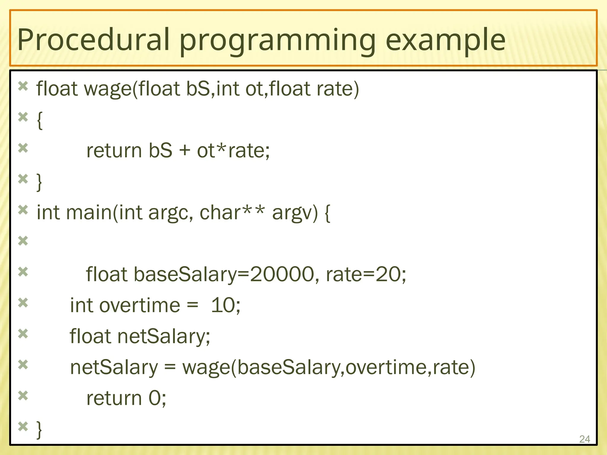 Procedural programming example
 float wage(float bS,int ot,float rate)
 {
 return bS + ot*rate;
 }
 int main(int argc, char** argv) {

 float baseSalary=20000, rate=20;
 int overtime = 10;
 float netSalary;
 netSalary = wage(baseSalary,overtime,rate)
 return 0;
 } 24
 