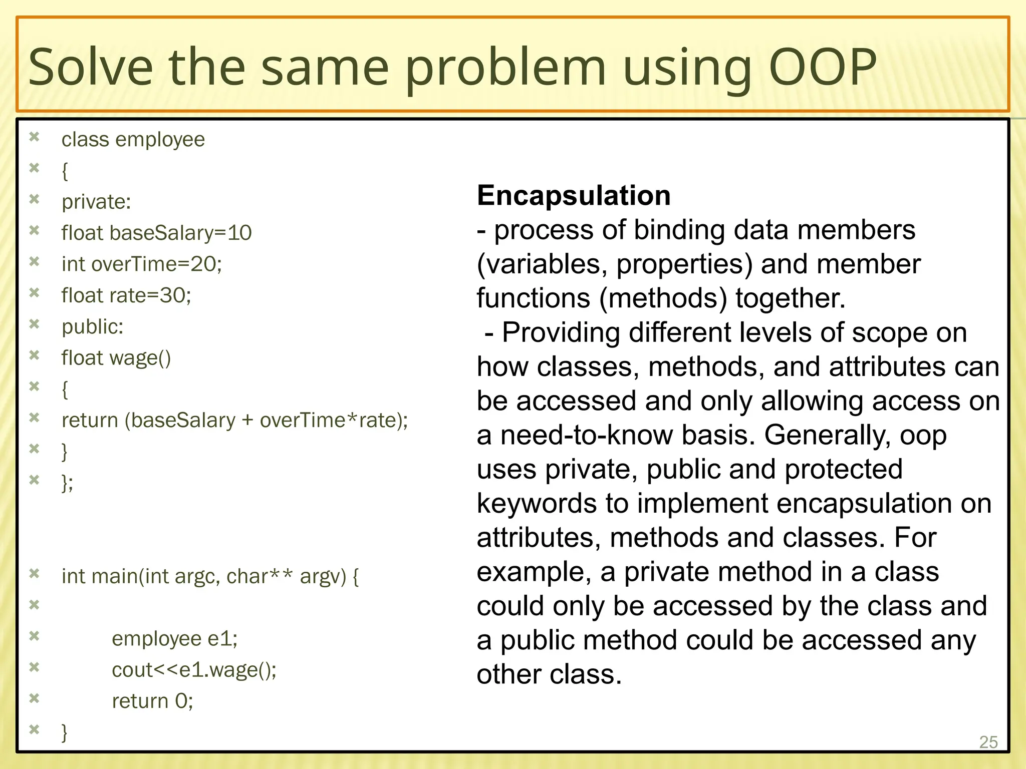 Solve the same problem using OOP
 class employee
 {
 private:
 float baseSalary=10
 int overTime=20;
 float rate=30;
 public:
 float wage()
 {
 return (baseSalary + overTime*rate);
 }
 };
 int main(int argc, char** argv) {

 employee e1;
 cout<<e1.wage();
 return 0;
 } 25
Encapsulation
- process of binding data members
(variables, properties) and member
functions (methods) together.
- Providing different levels of scope on
how classes, methods, and attributes can
be accessed and only allowing access on
a need-to-know basis. Generally, oop
uses private, public and protected
keywords to implement encapsulation on
attributes, methods and classes. For
example, a private method in a class
could only be accessed by the class and
a public method could be accessed any
other class.
 