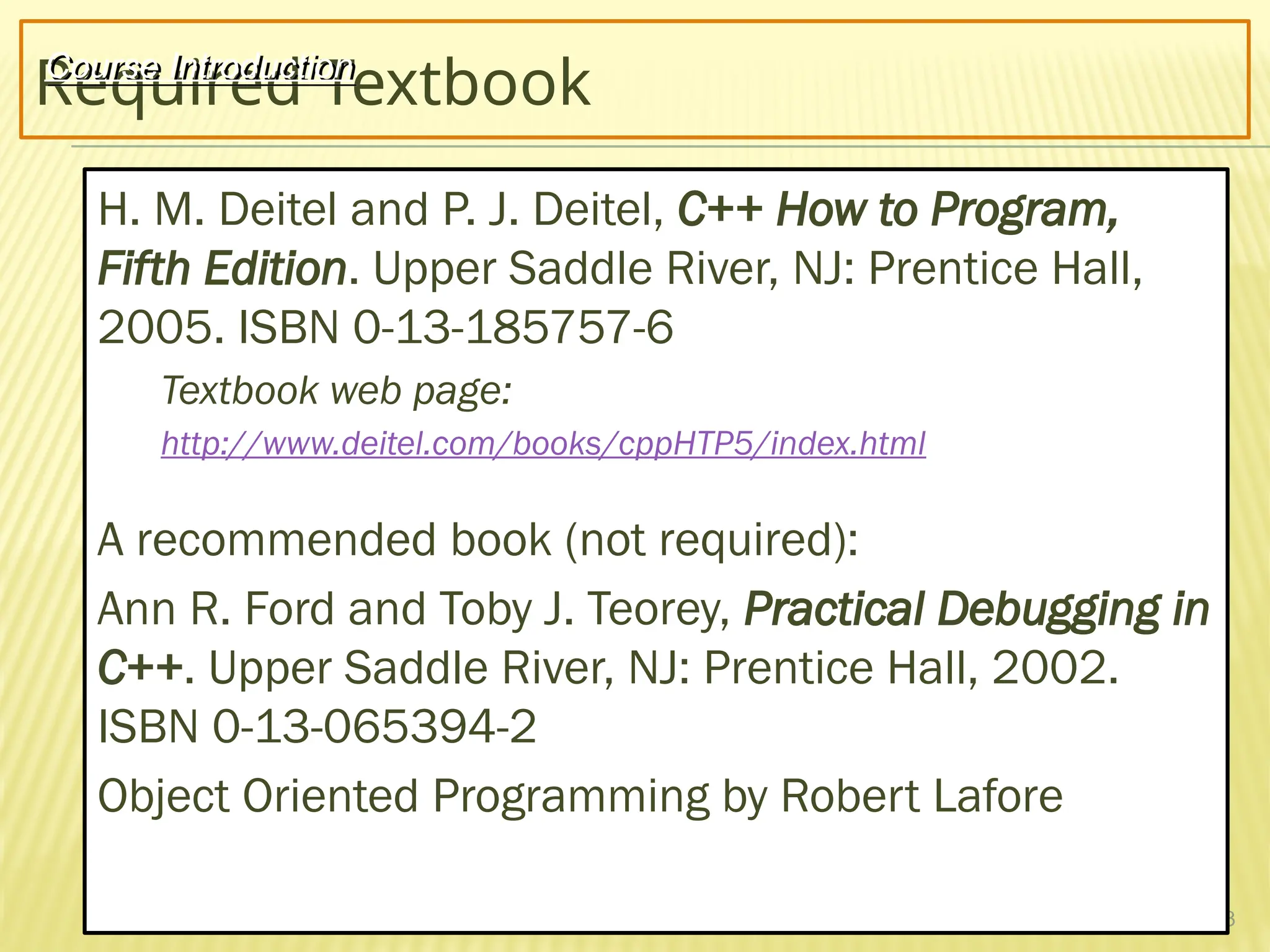 3
Required Textbook
H. M. Deitel and P. J. Deitel, C++ How to Program,
Fifth Edition. Upper Saddle River, NJ: Prentice Hall,
2005. ISBN 0-13-185757-6
Textbook web page:
http://www.deitel.com/books/cppHTP5/index.html
A recommended book (not required):
Ann R. Ford and Toby J. Teorey, Practical Debugging in
C++. Upper Saddle River, NJ: Prentice Hall, 2002.
ISBN 0-13-065394-2
Object Oriented Programming by Robert Lafore
Course Introduction
 