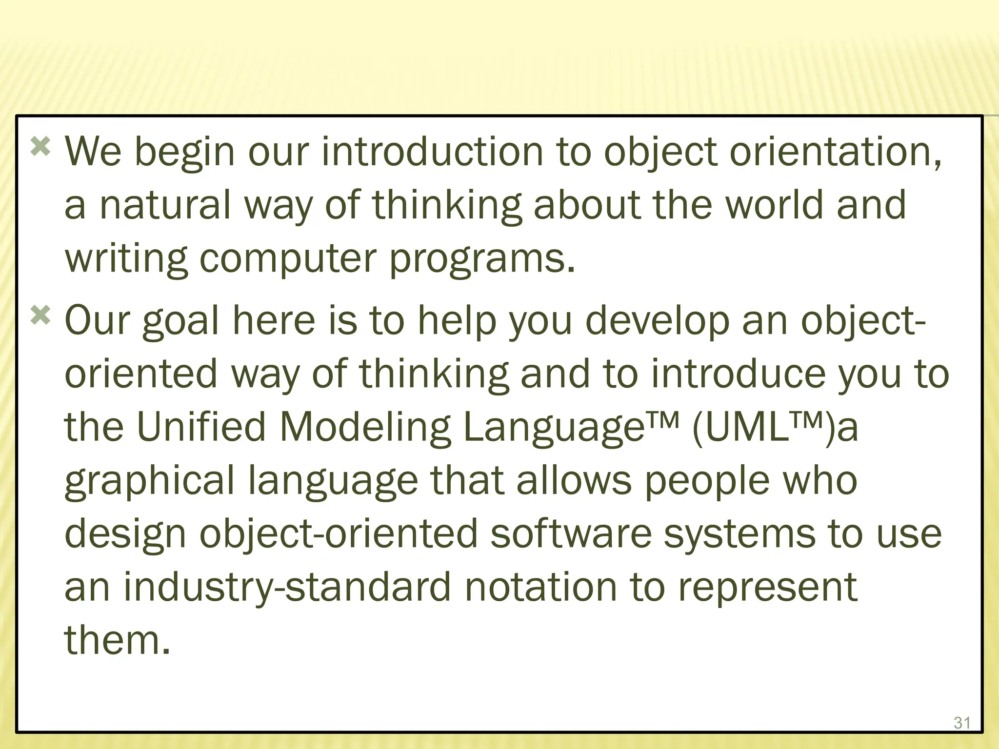  We begin our introduction to object orientation,
a natural way of thinking about the world and
writing computer programs.
 Our goal here is to help you develop an object-
oriented way of thinking and to introduce you to
the Unified Modeling Language™ (UML™)a
graphical language that allows people who
design object-oriented software systems to use
an industry-standard notation to represent
them.
31
 