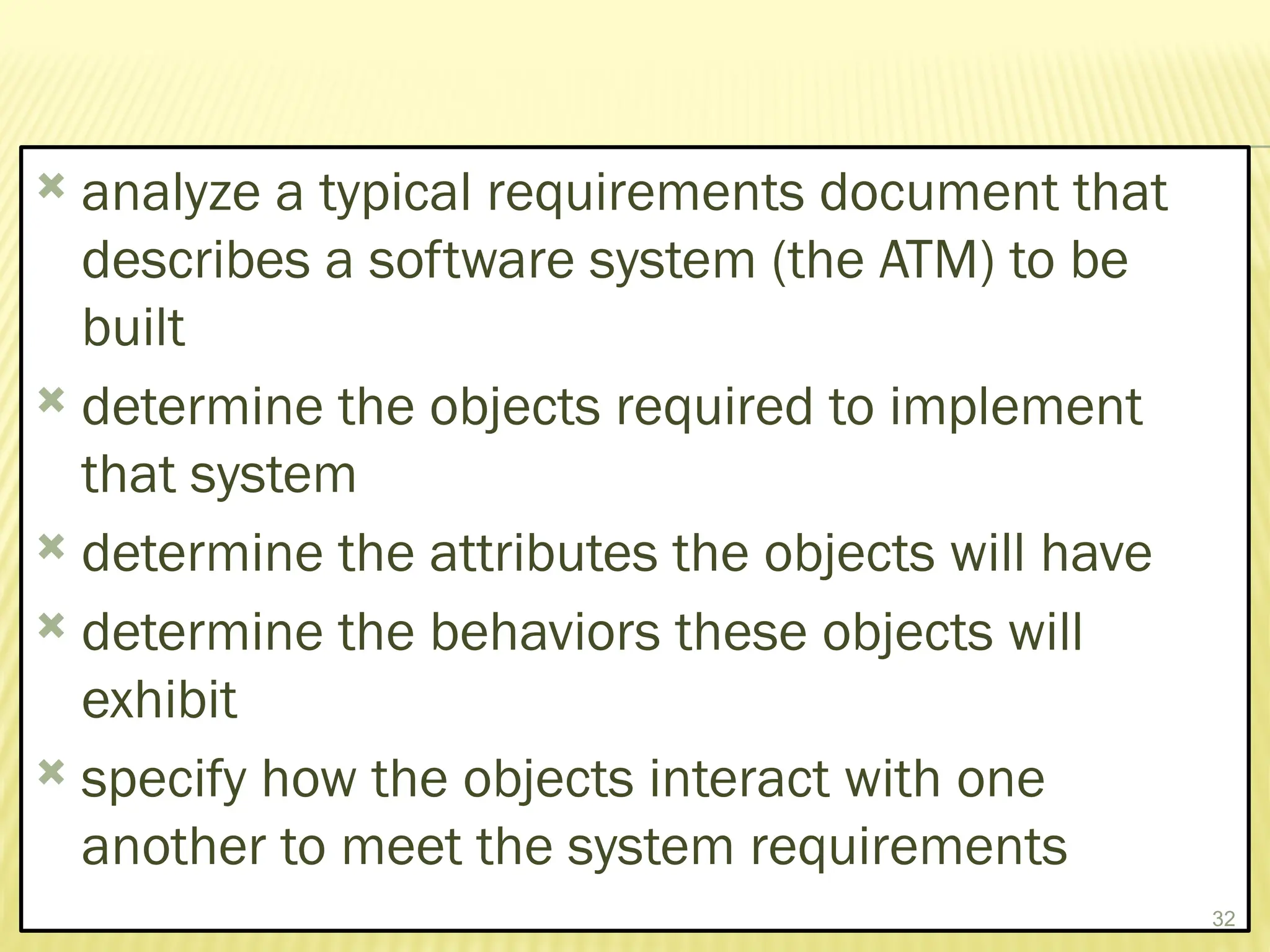  analyze a typical requirements document that
describes a software system (the ATM) to be
built
 determine the objects required to implement
that system
 determine the attributes the objects will have
 determine the behaviors these objects will
exhibit
 specify how the objects interact with one
another to meet the system requirements
32
 
