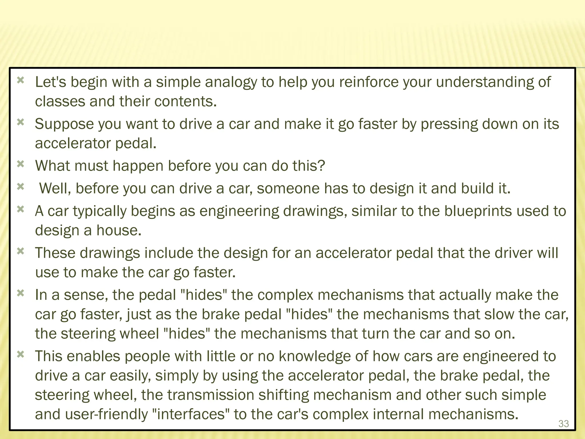  Let's begin with a simple analogy to help you reinforce your understanding of
classes and their contents.
 Suppose you want to drive a car and make it go faster by pressing down on its
accelerator pedal.
 What must happen before you can do this?
 Well, before you can drive a car, someone has to design it and build it.
 A car typically begins as engineering drawings, similar to the blueprints used to
design a house.
 These drawings include the design for an accelerator pedal that the driver will
use to make the car go faster.
 In a sense, the pedal "hides" the complex mechanisms that actually make the
car go faster, just as the brake pedal "hides" the mechanisms that slow the car,
the steering wheel "hides" the mechanisms that turn the car and so on.
 This enables people with little or no knowledge of how cars are engineered to
drive a car easily, simply by using the accelerator pedal, the brake pedal, the
steering wheel, the transmission shifting mechanism and other such simple
and user-friendly "interfaces" to the car's complex internal mechanisms. 33
 