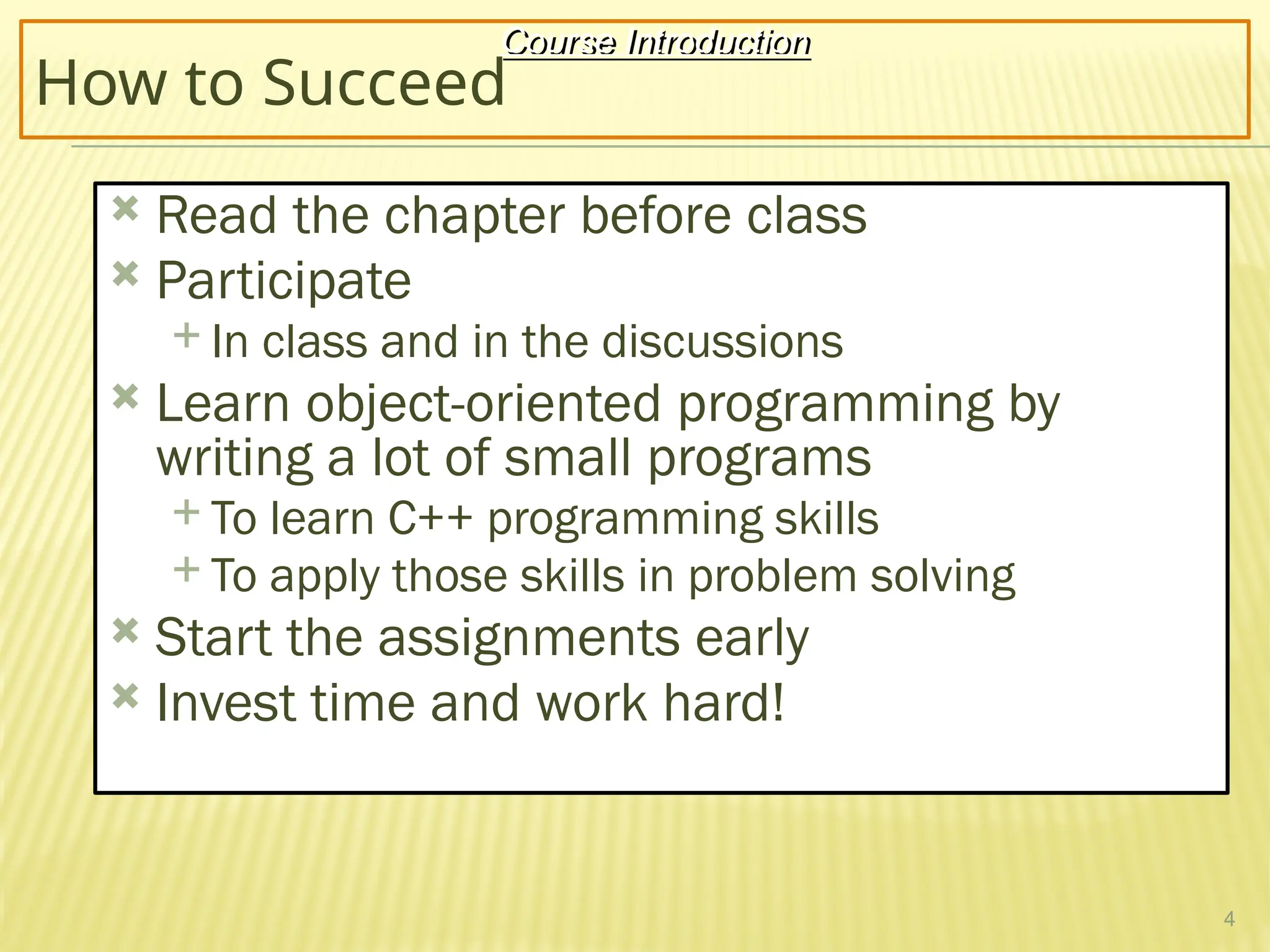 4
How to Succeed
 Read the chapter before class
 Participate
 In class and in the discussions
 Learn object-oriented programming by
writing a lot of small programs
 To learn C++ programming skills
 To apply those skills in problem solving
 Start the assignments early
 Invest time and work hard!
Course Introduction
 