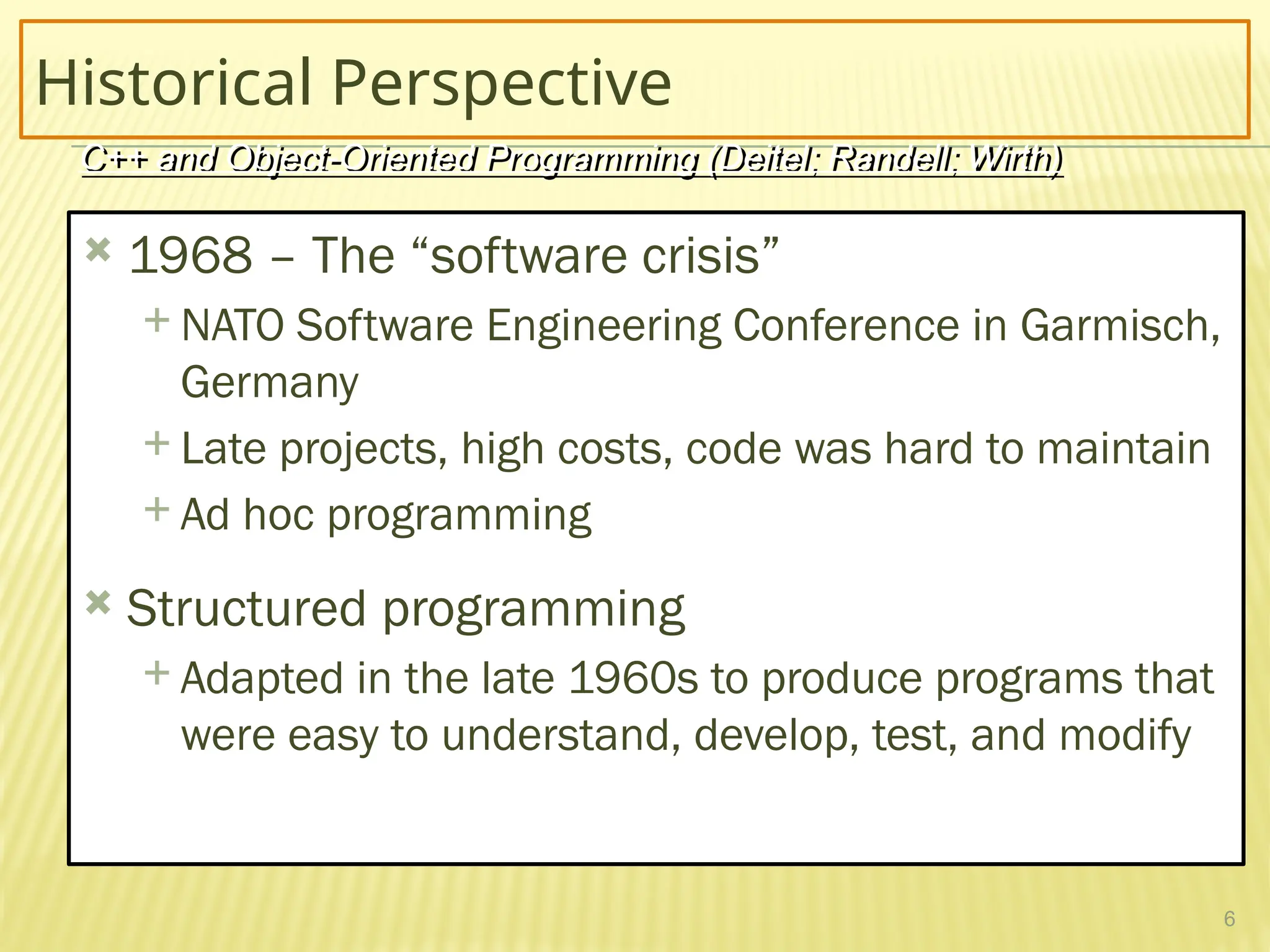 6
Historical Perspective
 1968 – The “software crisis”
 NATO Software Engineering Conference in Garmisch,
Germany
 Late projects, high costs, code was hard to maintain
 Ad hoc programming
 Structured programming
 Adapted in the late 1960s to produce programs that
were easy to understand, develop, test, and modify
C++ and Object-Oriented Programming (Deitel; Randell; Wirth)
 