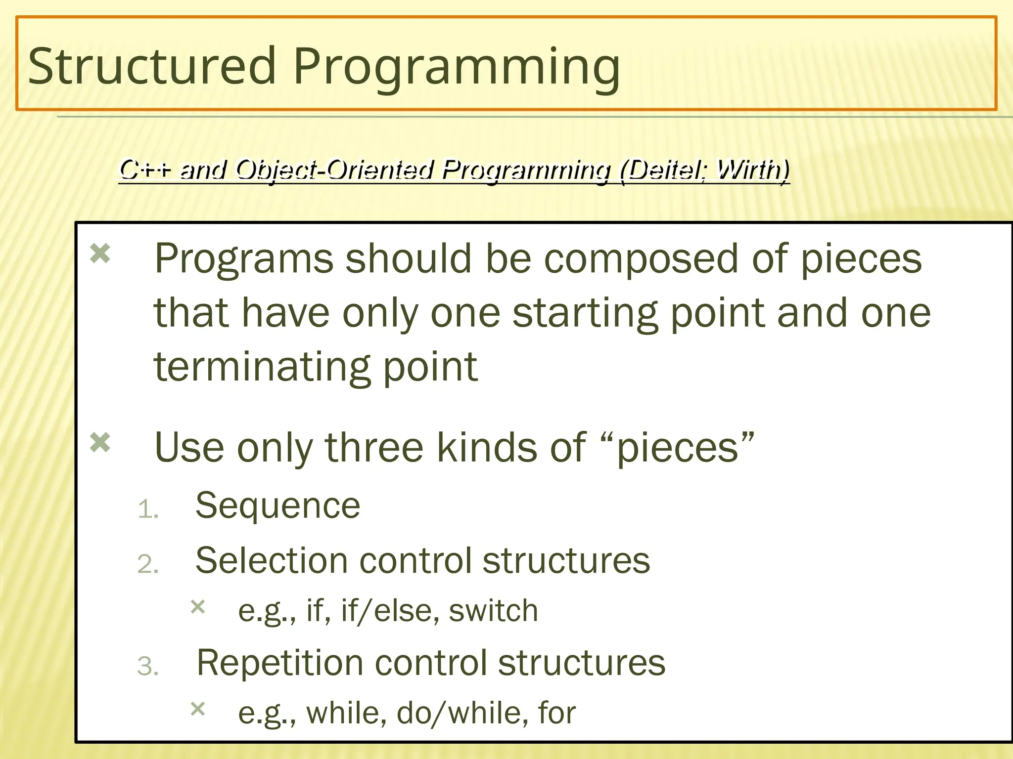7
Structured Programming
 Programs should be composed of pieces
that have only one starting point and one
terminating point
 Use only three kinds of “pieces”
1. Sequence
2. Selection control structures
 e.g., if, if/else, switch
3. Repetition control structures
 e.g., while, do/while, for
C++ and Object-Oriented Programming (Deitel; Wirth)
 