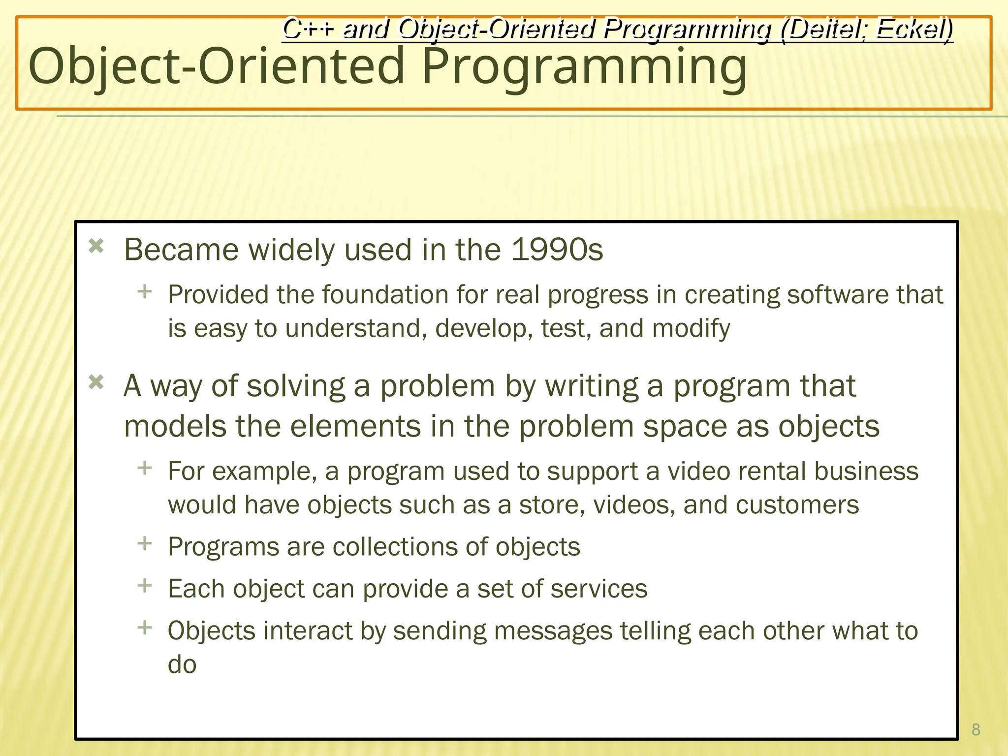 8
Object-Oriented Programming
 Became widely used in the 1990s
 Provided the foundation for real progress in creating software that
is easy to understand, develop, test, and modify
 A way of solving a problem by writing a program that
models the elements in the problem space as objects
 For example, a program used to support a video rental business
would have objects such as a store, videos, and customers
 Programs are collections of objects
 Each object can provide a set of services
 Objects interact by sending messages telling each other what to
do
C++ and Object-Oriented Programming (Deitel; Eckel)
 