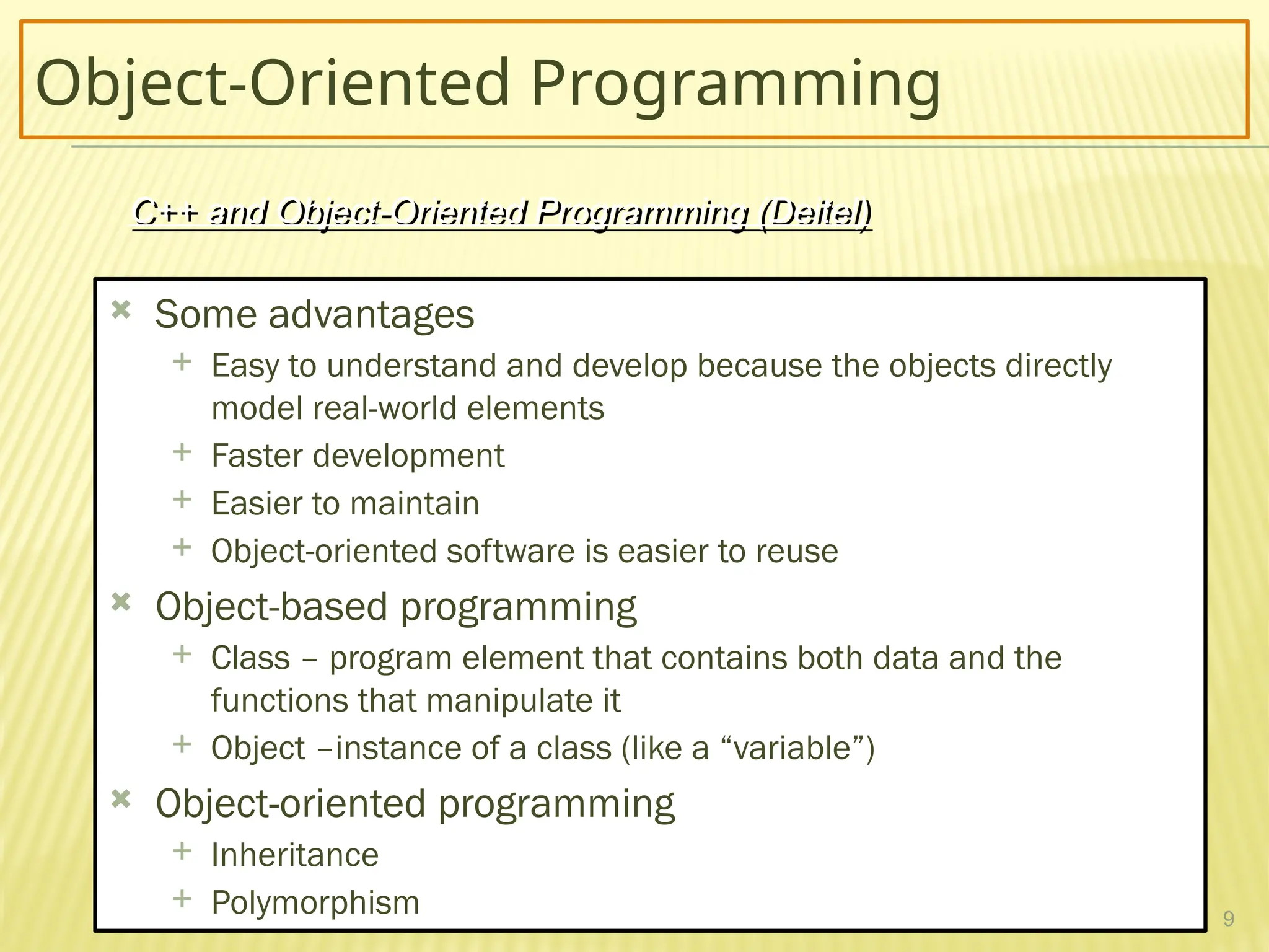 9
Object-Oriented Programming
 Some advantages
 Easy to understand and develop because the objects directly
model real-world elements
 Faster development
 Easier to maintain
 Object-oriented software is easier to reuse
 Object-based programming
 Class – program element that contains both data and the
functions that manipulate it
 Object –instance of a class (like a “variable”)
 Object-oriented programming
 Inheritance
 Polymorphism
C++ and Object-Oriented Programming (Deitel)
 