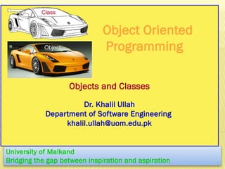 Object Oriented
Programming
Objects and Classes
Dr. Khalil Ullah
Department of Software Engineering
khalil.ullah@uom.edu.pk
University of Malkand
Bridging the gap between inspiration and aspiration 1
Class
Object
 