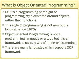 What is Object Oriented Programming?
 OOP is a programming paradigm or
programming style centered around objects
rather than functions.
 This style of programming is not new but is
followed since 1970s.
 Object Oriented Programming is not a
programming language or a tool, but it is a
framework, a style, a way of doing programming
 There are many languages which support OOP
framework
17
 