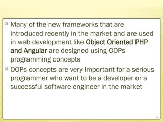  Many of the new frameworks that are
introduced recently in the market and are used
in web development like Object Oriented PHP
and Angular are designed using OOPs
programming concepts
 OOPs concepts are very Important for a serious
programmer who want to be a developer or a
successful software engineer in the market
19
 