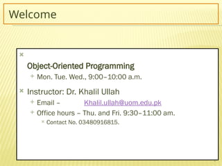 2
Welcome

Object-Oriented Programming
 Mon. Tue. Wed., 9:00–10:00 a.m.
 Instructor: Dr. Khalil Ullah
 Email – Khalil.ullah@uom.edu.pk
 Office hours – Thu. and Fri. 9:30–11:00 am.
 Contact No. 03480916815.
 