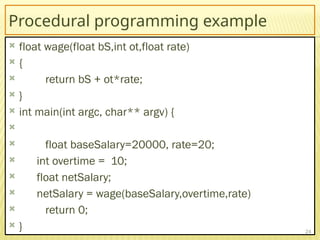 Procedural programming example
 float wage(float bS,int ot,float rate)
 {
 return bS + ot*rate;
 }
 int main(int argc, char** argv) {

 float baseSalary=20000, rate=20;
 int overtime = 10;
 float netSalary;
 netSalary = wage(baseSalary,overtime,rate)
 return 0;
 } 24
 
