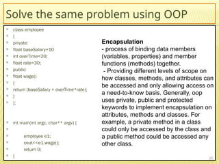 Solve the same problem using OOP
 class employee
 {
 private:
 float baseSalary=10
 int overTime=20;
 float rate=30;
 public:
 float wage()
 {
 return (baseSalary + overTime*rate);
 }
 };
 int main(int argc, char** argv) {

 employee e1;
 cout<<e1.wage();
 return 0;
 } 25
Encapsulation
- process of binding data members
(variables, properties) and member
functions (methods) together.
- Providing different levels of scope on
how classes, methods, and attributes can
be accessed and only allowing access on
a need-to-know basis. Generally, oop
uses private, public and protected
keywords to implement encapsulation on
attributes, methods and classes. For
example, a private method in a class
could only be accessed by the class and
a public method could be accessed any
other class.
 