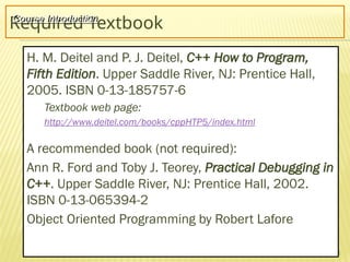 3
Required Textbook
H. M. Deitel and P. J. Deitel, C++ How to Program,
Fifth Edition. Upper Saddle River, NJ: Prentice Hall,
2005. ISBN 0-13-185757-6
Textbook web page:
http://www.deitel.com/books/cppHTP5/index.html
A recommended book (not required):
Ann R. Ford and Toby J. Teorey, Practical Debugging in
C++. Upper Saddle River, NJ: Prentice Hall, 2002.
ISBN 0-13-065394-2
Object Oriented Programming by Robert Lafore
Course Introduction
 
