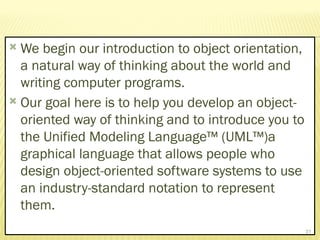  We begin our introduction to object orientation,
a natural way of thinking about the world and
writing computer programs.
 Our goal here is to help you develop an object-
oriented way of thinking and to introduce you to
the Unified Modeling Language™ (UML™)a
graphical language that allows people who
design object-oriented software systems to use
an industry-standard notation to represent
them.
31
 