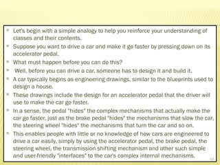  Let's begin with a simple analogy to help you reinforce your understanding of
classes and their contents.
 Suppose you want to drive a car and make it go faster by pressing down on its
accelerator pedal.
 What must happen before you can do this?
 Well, before you can drive a car, someone has to design it and build it.
 A car typically begins as engineering drawings, similar to the blueprints used to
design a house.
 These drawings include the design for an accelerator pedal that the driver will
use to make the car go faster.
 In a sense, the pedal "hides" the complex mechanisms that actually make the
car go faster, just as the brake pedal "hides" the mechanisms that slow the car,
the steering wheel "hides" the mechanisms that turn the car and so on.
 This enables people with little or no knowledge of how cars are engineered to
drive a car easily, simply by using the accelerator pedal, the brake pedal, the
steering wheel, the transmission shifting mechanism and other such simple
and user-friendly "interfaces" to the car's complex internal mechanisms. 33
 