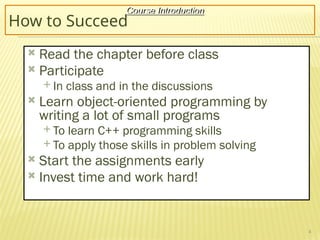 4
How to Succeed
 Read the chapter before class
 Participate
 In class and in the discussions
 Learn object-oriented programming by
writing a lot of small programs
 To learn C++ programming skills
 To apply those skills in problem solving
 Start the assignments early
 Invest time and work hard!
Course Introduction
 