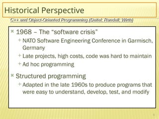 6
Historical Perspective
 1968 – The “software crisis”
 NATO Software Engineering Conference in Garmisch,
Germany
 Late projects, high costs, code was hard to maintain
 Ad hoc programming
 Structured programming
 Adapted in the late 1960s to produce programs that
were easy to understand, develop, test, and modify
C++ and Object-Oriented Programming (Deitel; Randell; Wirth)
 