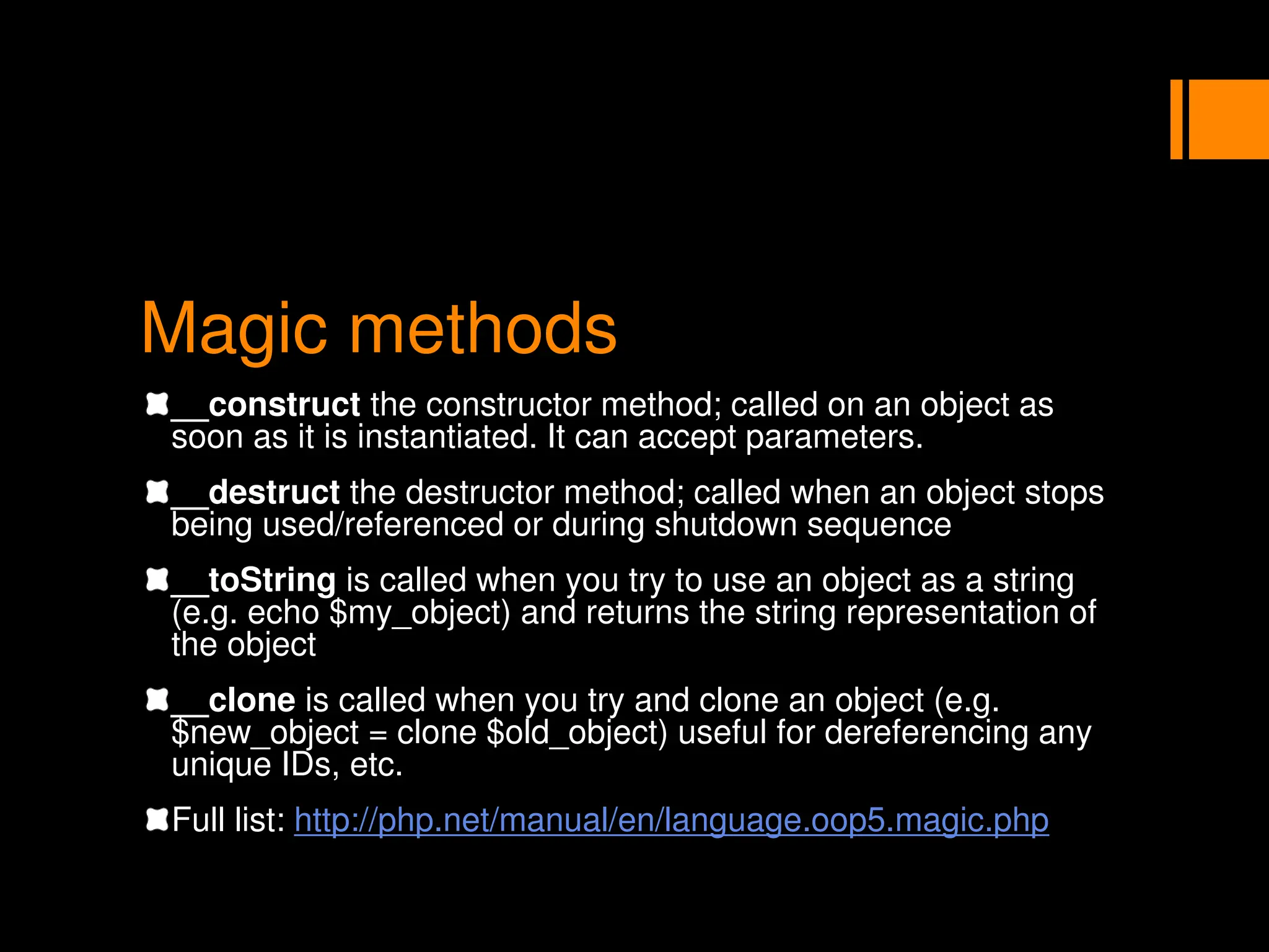 Magic methods
__construct the constructor method; called on an object as
soon as it is instantiated. It can accept parameters.
__destruct the destructor method; called when an object stops
being used/referenced or during shutdown sequence
__toString is called when you try to use an object as a string
(e.g. echo $my_object) and returns the string representation of
the object
__clone is called when you try and clone an object (e.g.
$new_object = clone $old_object) useful for dereferencing any
unique IDs, etc.
Full list: http://php.net/manual/en/language.oop5.magic.php
 