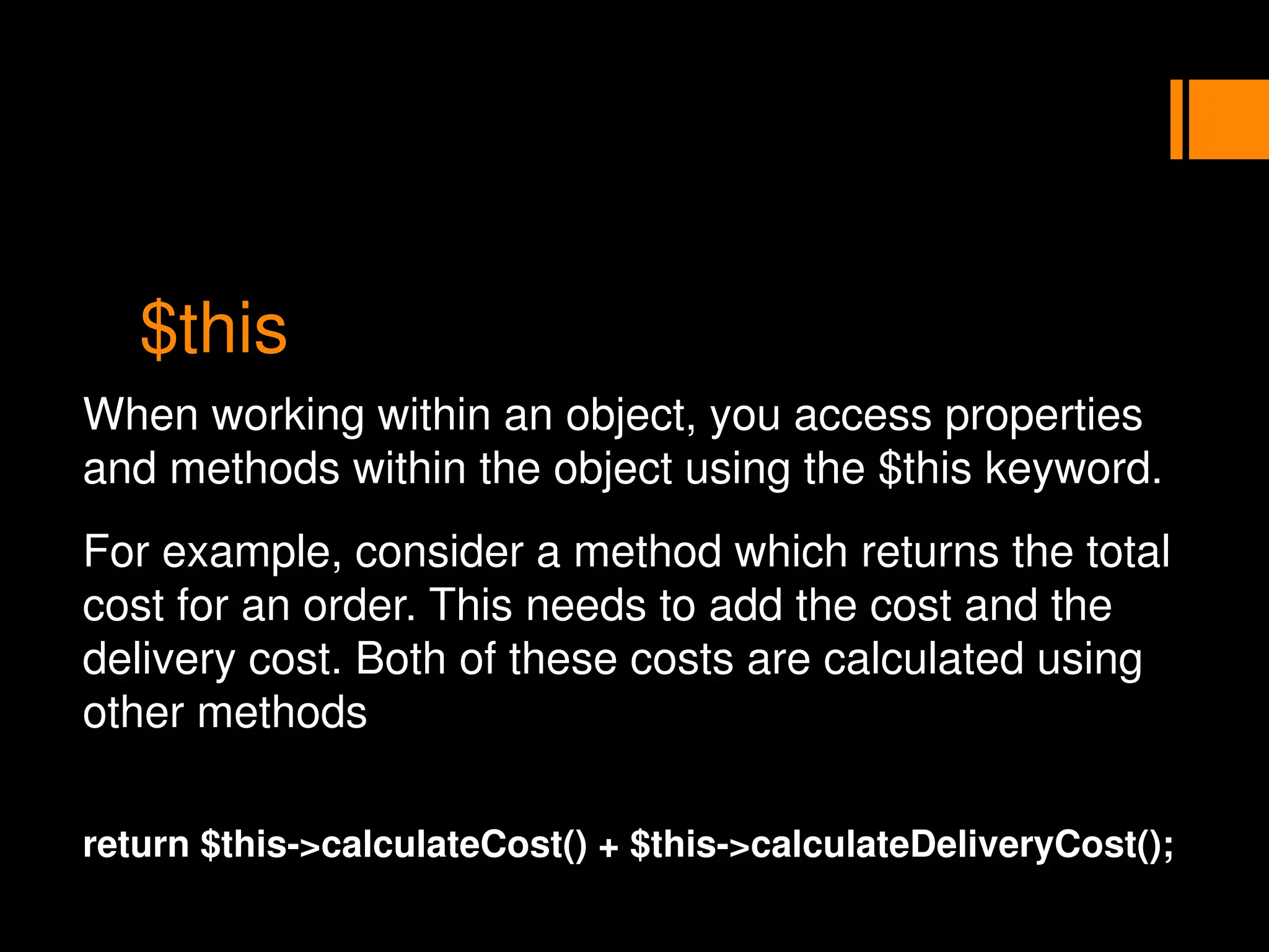 $this
When working within an object, you access properties
and methods within the object using the $this keyword.
For example, consider a method which returns the total
cost for an order. This needs to add the cost and the
delivery cost. Both of these costs are calculated using
other methods
return $this->calculateCost() + $this->calculateDeliveryCost();
 