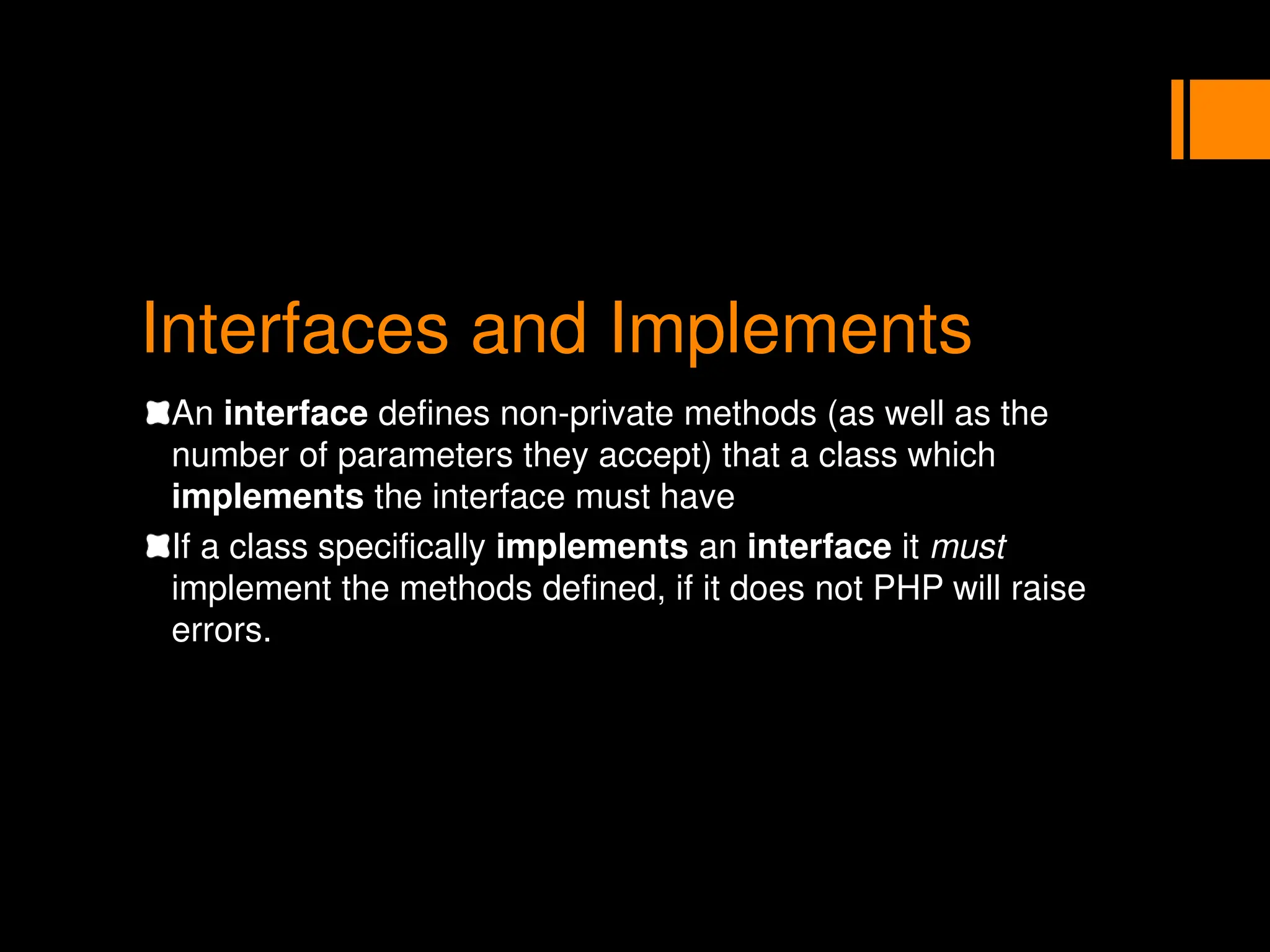 Interfaces and Implements
An interface defines non-private methods (as well as the
number of parameters they accept) that a class which
implements the interface must have
If a class specifically implements an interface it must
implement the methods defined, if it does not PHP will raise
errors.
 