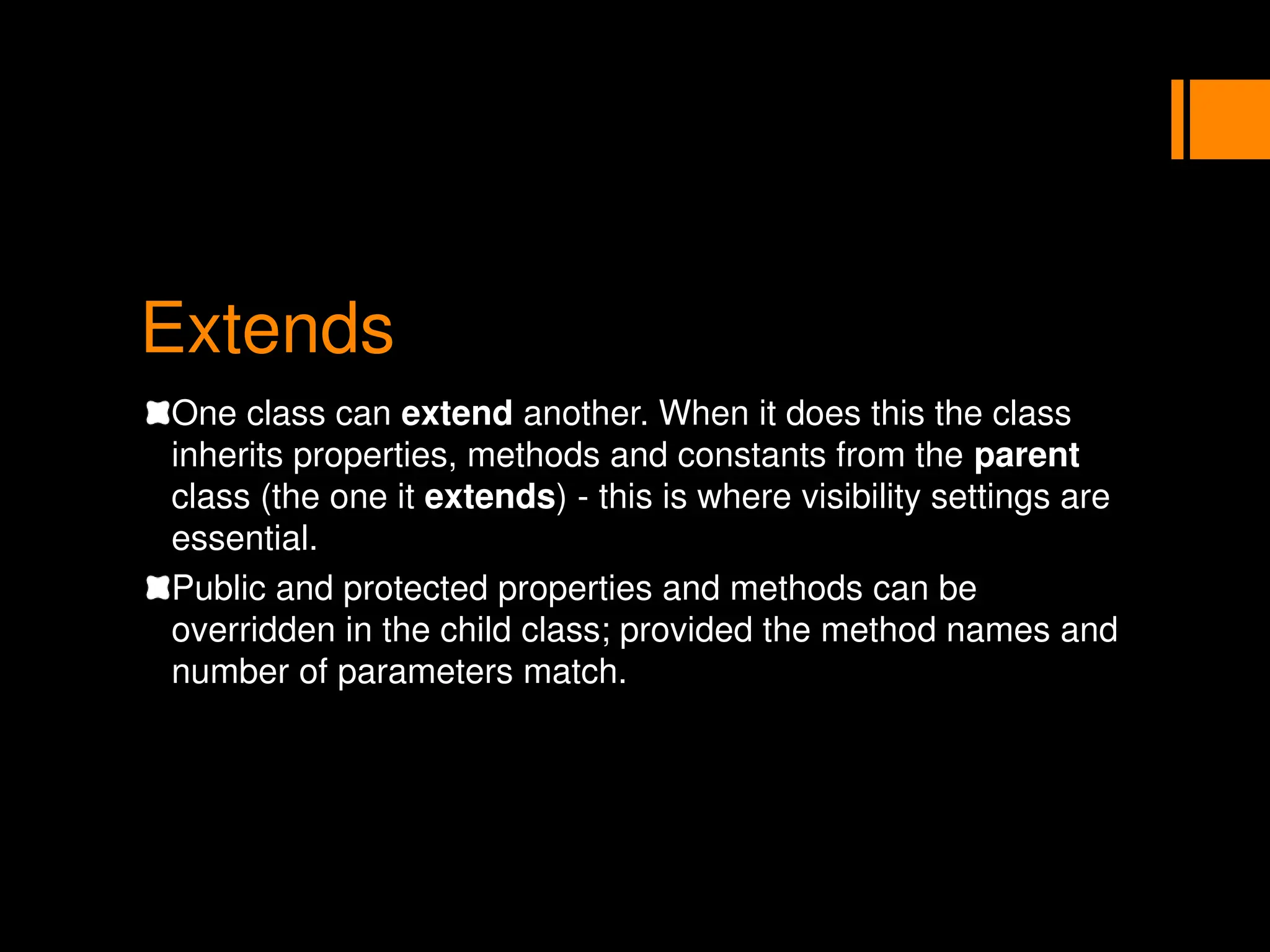 Extends
One class can extend another. When it does this the class
inherits properties, methods and constants from the parent
class (the one it extends) - this is where visibility settings are
essential.
Public and protected properties and methods can be
overridden in the child class; provided the method names and
number of parameters match.
 