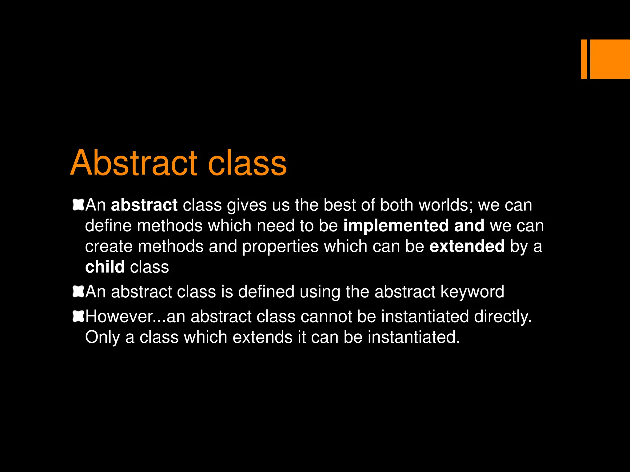 Abstract class
An abstract class gives us the best of both worlds; we can
define methods which need to be implemented and we can
create methods and properties which can be extended by a
child class
An abstract class is defined using the abstract keyword
However...an abstract class cannot be instantiated directly.
Only a class which extends it can be instantiated.
 