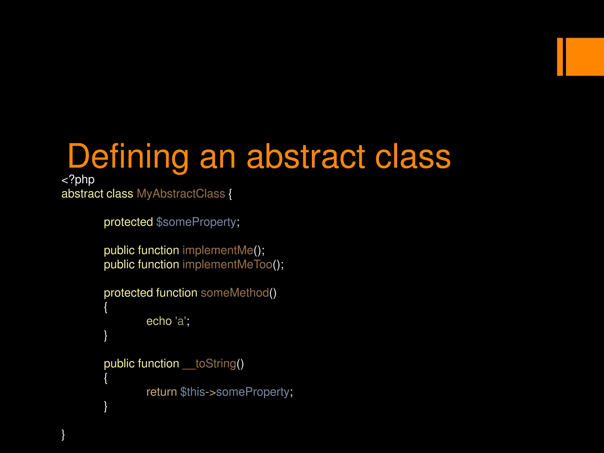 Defining an abstract class
<?php
abstract class MyAbstractClass {
protected $someProperty;
public function implementMe();
public function implementMeToo();
protected function someMethod()
{
echo 'a';
}
public function __toString()
{
return $this->someProperty;
}
}
 