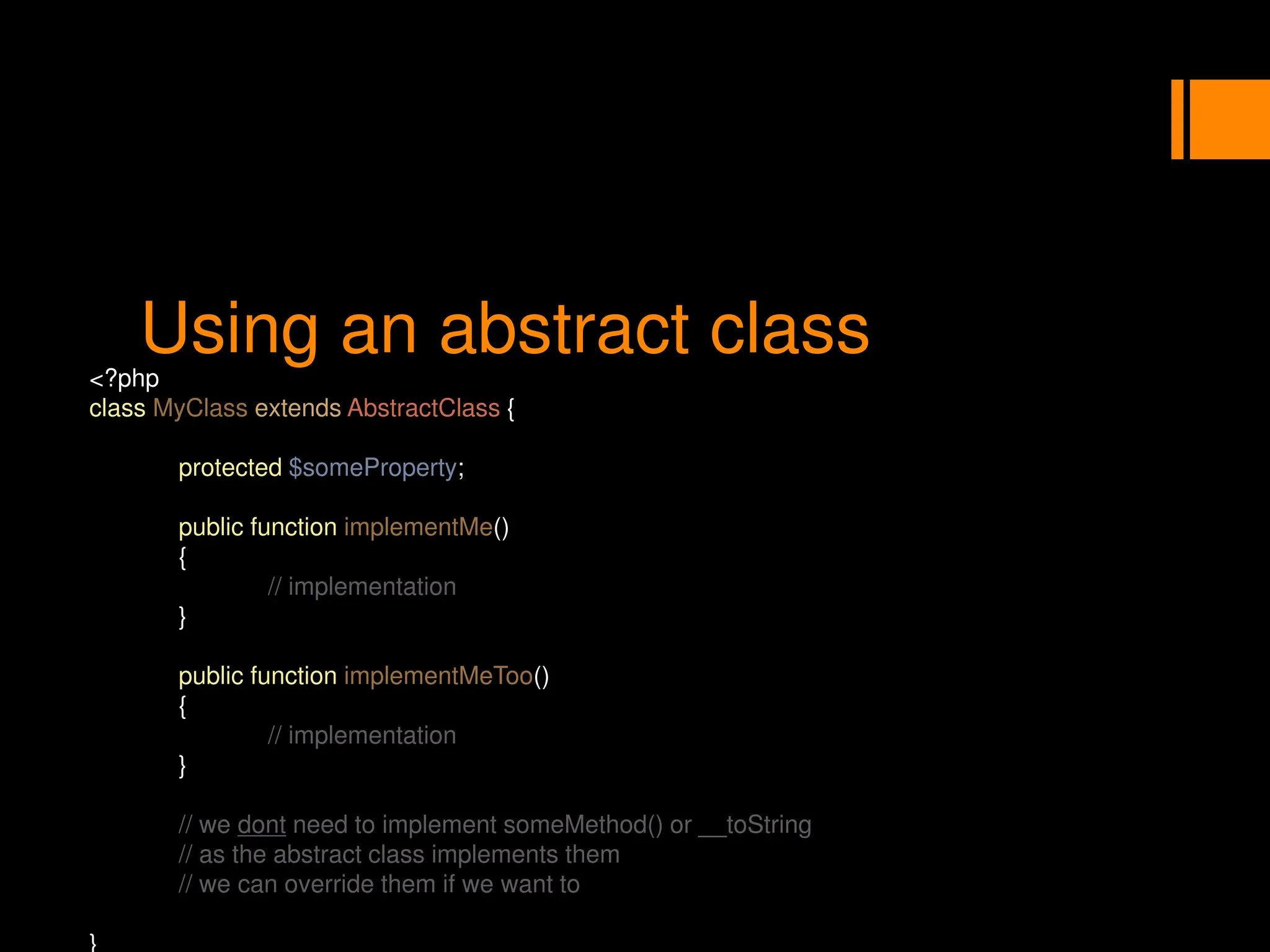 Using an abstract class
<?php
class MyClass extends AbstractClass {
protected $someProperty;
public function implementMe()
{
// implementation
}
public function implementMeToo()
{
// implementation
}
// we dont need to implement someMethod() or __toString
// as the abstract class implements them
// we can override them if we want to
}
 