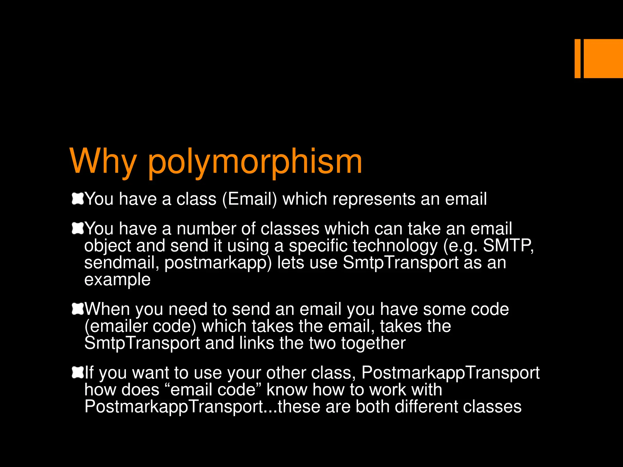 Why polymorphism
You have a class (Email) which represents an email
You have a number of classes which can take an email
object and send it using a specific technology (e.g. SMTP,
sendmail, postmarkapp) lets use SmtpTransport as an
example
When you need to send an email you have some code
(emailer code) which takes the email, takes the
SmtpTransport and links the two together
If you want to use your other class, PostmarkappTransport
how does “email code” know how to work with
PostmarkappTransport...these are both different classes
 